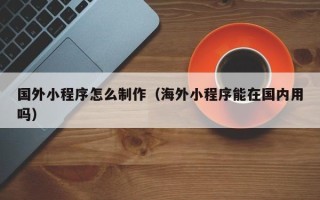 河间国外小程序怎么制作（海外小程序能在国内用吗）