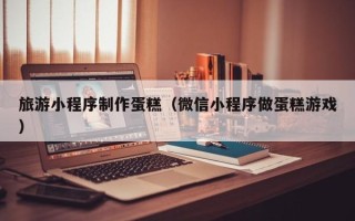 河间旅游小程序制作蛋糕（微信小程序做蛋糕游戏）
